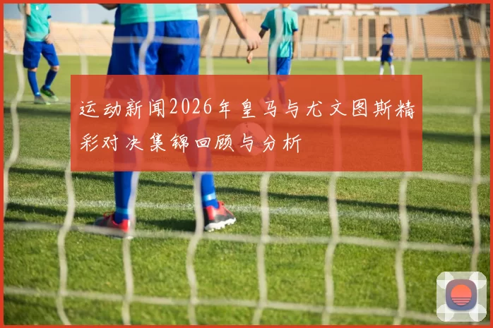 运动新闻2026年皇马与尤文图斯精彩对决集锦回顾与分析